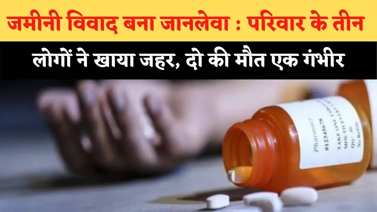 जमीनी विवाद बना जानलेवा : परिवार के तीन लोगों ने खाया जहर, दो की मौत एक गंभीर