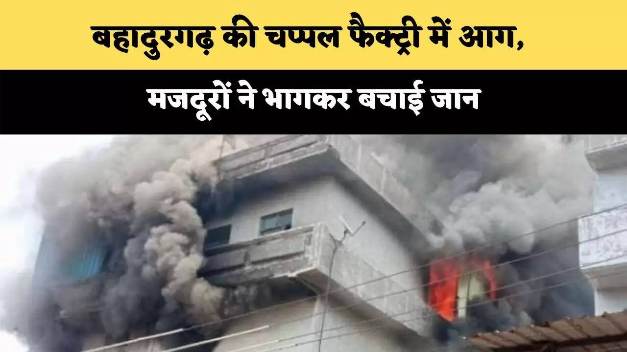 बहादुरगढ़ की चप्पल फैक्ट्री में आग,  मजदूरों ने भागकर बचाई जान