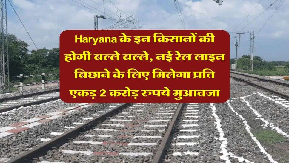 Haryana के इन किसानों की होगी बल्ले बल्ले, नई रेल लाइन बिछाने के लिए मिलेगा प्रति एकड़ 2 करोड़ रुपये मुआवजा