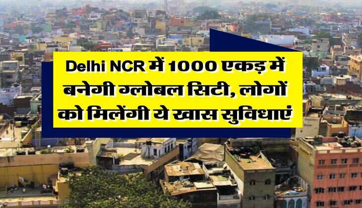 Delhi NCR में 1000 एकड़ में बनेगी ग्लोबल सिटी, लोगों को मिलेंगी ये खास सुविधाएं