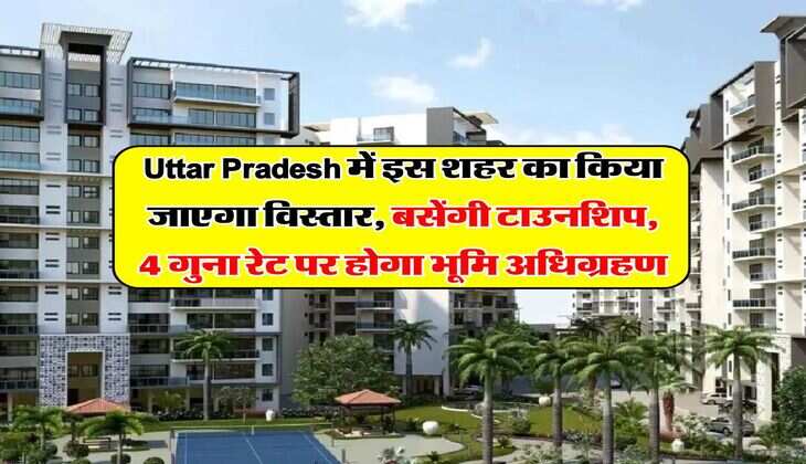 Uttar Pradesh में इस शहर का किया जाएगा विस्तार, बसेंगी टाउनशिप, 4 गुना रेट पर होगा भूमि अधिग्रहण