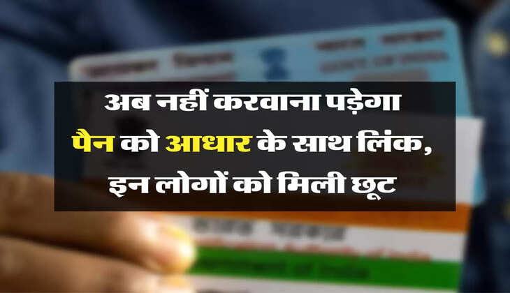 अब नहीं करवाना पड़ेगा पैन को आधार के साथ लिंक, इन लोगों को मिली छूट 