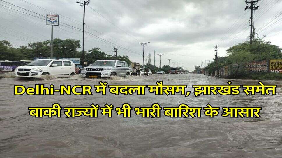 Delhi-NCR में बदला मौसम, झारखंड समेत बाकी राज्यों में भी भारी बारिश के आसार