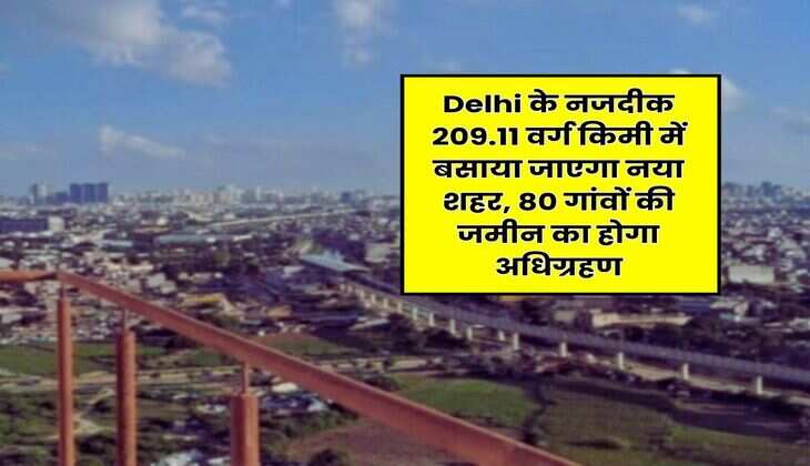 Delhi के नजदीक 209.11 वर्ग किमी में बसाया जाएगा नया शहर, 80 गांवों की जमीन का होगा अधिग्रहण