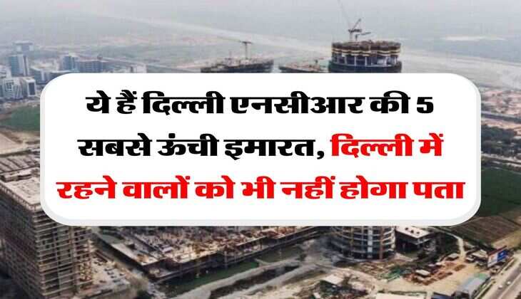 tallest building : ये हैं दिल्ली एनसीआर की 5 सबसे ऊंची इमारत, दिल्ली में रहने वालों को भी नहीं होगा पता