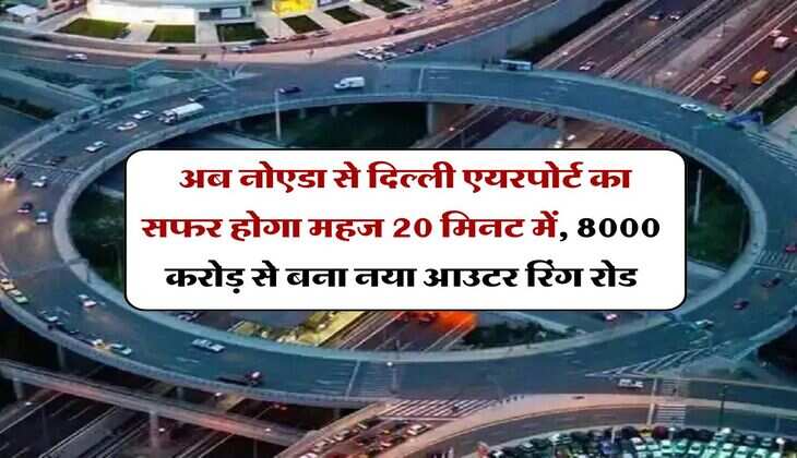 Delhi NCR : अब नोएडा से दिल्ली एयरपोर्ट का सफर होगा महज 20 मिनट में, 8000 करोड़ से बना नया आउटर रिंग रोड