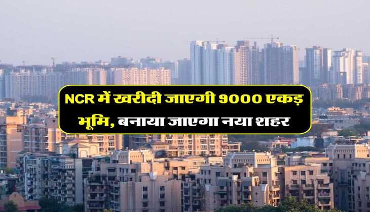NCR में खरीदी जाएगी 9000 एकड़ भूमि, बनाया जाएगा नया शहर
