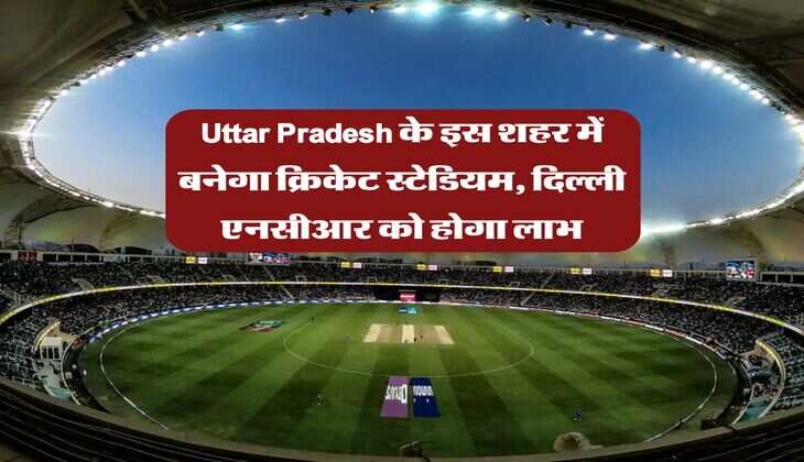 Uttar Pradesh के इस शहर में बनेगा क्रिकेट स्टेडियम, दिल्ली एनसीआर को होगा लाभ