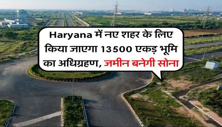 Haryana में नए शहर के लिए किया जाएगा 13500 एकड़ भूमि का अधिग्रहण, जमीन बनेगी सोना