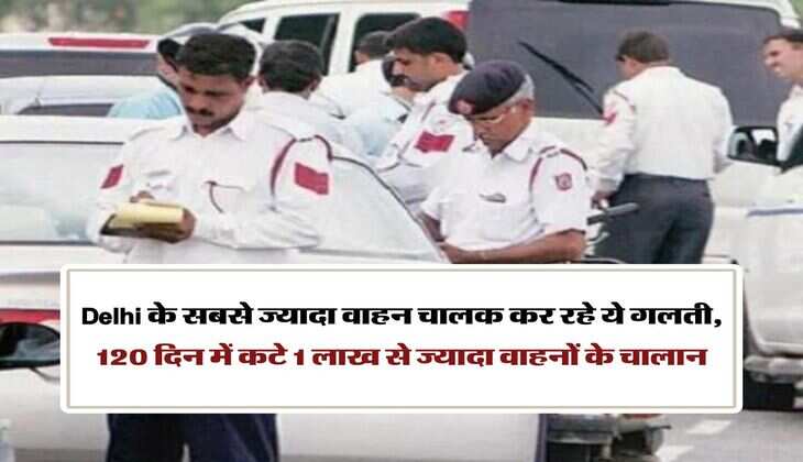 Delhi के सबसे ज्यादा वाहन चालक कर रहे ये गलती, 120 दिन में कटे 1 लाख से ज्यादा वाहनों के चालान