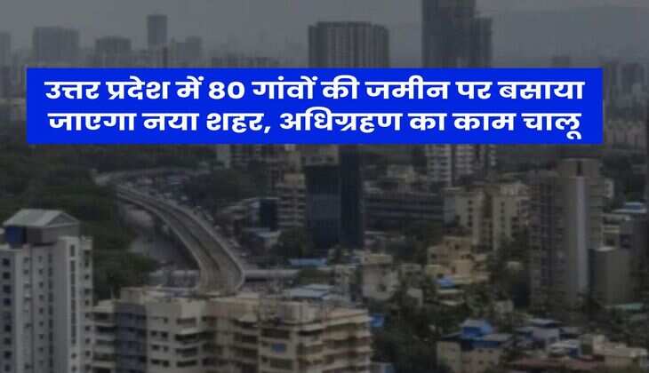 उत्तर प्रदेश में 80 गांवों की जमीन पर बसाया जाएगा नया शहर, अधिग्रहण का काम चालू