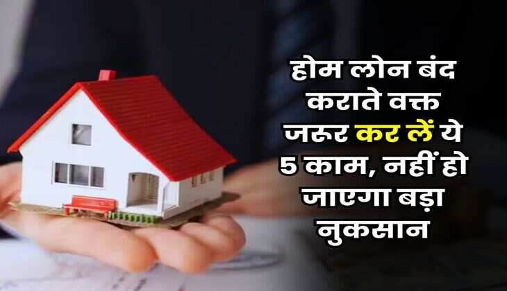 Home Loan : होम लोन बंद कराते वक्त जरूर कर लें ये 5 काम, नहीं हो जाएगा बड़ा नुकसान