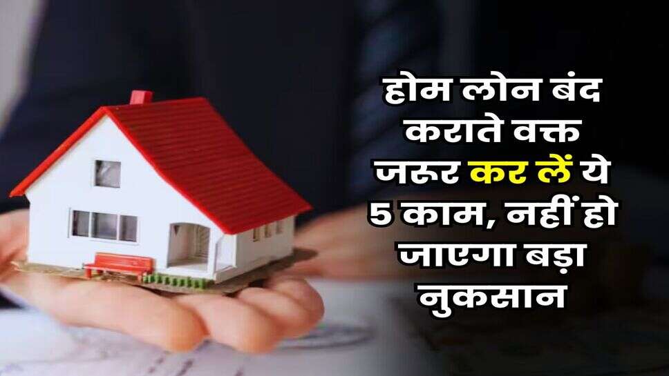 Home Loan : होम लोन बंद कराते वक्त जरूर कर लें ये 5 काम, नहीं हो जाएगा बड़ा नुकसान