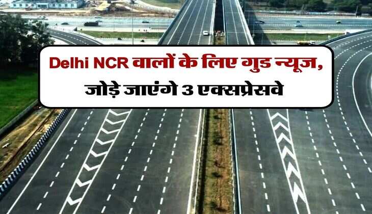 Delhi NCR वालों के लिए गुड न्यूज, जोड़े जाएंगे 3 एक्सप्रेसवे, 10 मिनट में होगा 30 मिनट का सफर