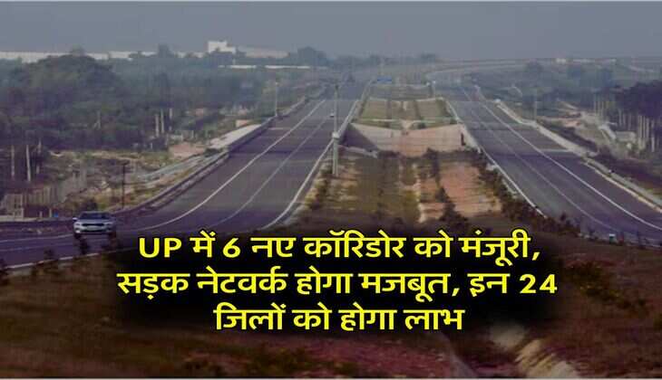 UP में 6 नए कॉरिडोर को मंजूरी, सड़क नेटवर्क होगा मजबूत, इन 24 जिलों को होगा लाभ