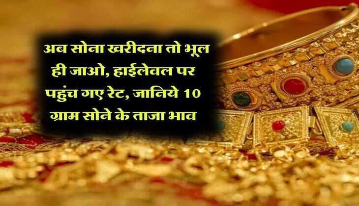 Gold Rate Hike : अब सोना खरीदना तो भूल ही जाओ, हाईलेवल पर पहुंच गए रेट, जानिये 10 ग्राम सोने के ताजा भाव