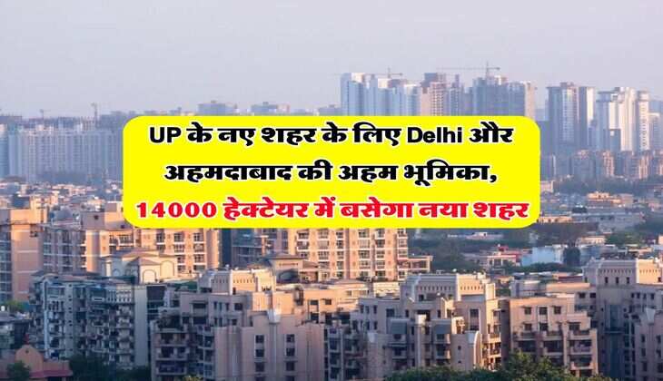 UP के नए शहर के लिए Delhi और अहमदाबाद की अहम भूमिका, 14000 हेक्टेयर में बसेगा नया शहर