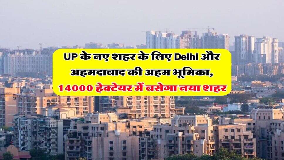 UP के नए शहर के लिए Delhi और अहमदाबाद की अहम भूमिका, 14000 हेक्टेयर में बसेगा नया शहर