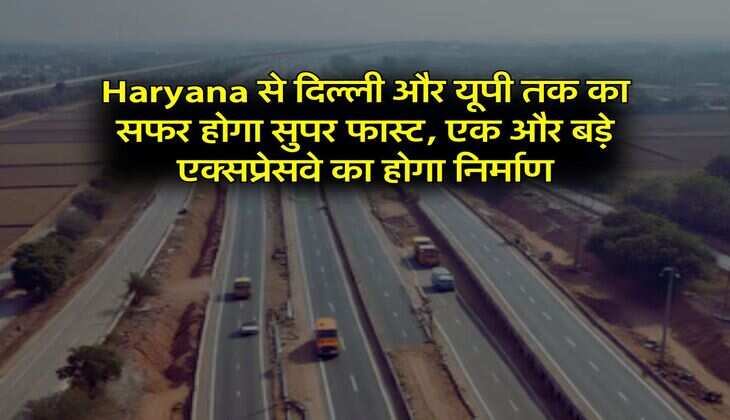 Haryana से दिल्ली और यूपी तक का सफर होगा सुपर फास्ट, एक और बड़े एक्सप्रेसवे का होगा निर्माण