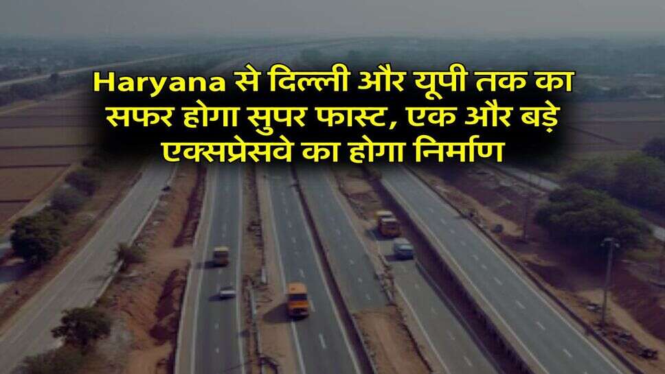 Haryana से दिल्ली और यूपी तक का सफर होगा सुपर फास्ट, एक और बड़े एक्सप्रेसवे का होगा निर्माण