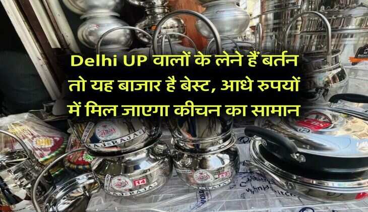 Delhi UP वालों के लेने हैं बर्तन तो यह बाजार है बेस्ट, आधे रुपयों में मिल जाएगा कीचन का सामान