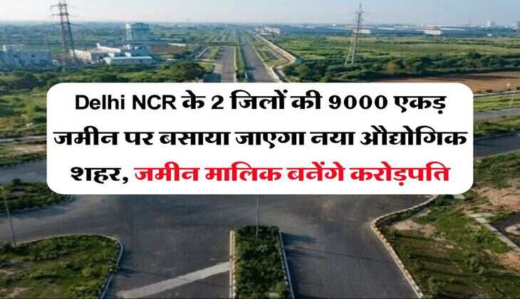 Delhi NCR के 2 जिलों की 9000 एकड़ जमीन पर बसाया जाएगा नया औद्योगिक शहर, जमीन मालिक बनेंगे करोड़पति