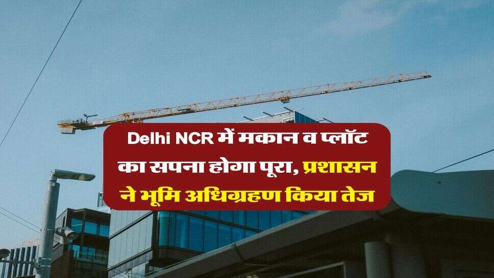 Delhi NCR में मकान व प्लॉट का सपना होगा पूरा, प्रशासन ने भूमि अधिग्रहण किया तेज