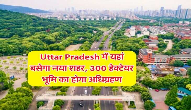 Uttar Pradesh में यहां बसेगा नया शहर, 300 हेक्टेयर भूमि का होगा अधिग्रहण