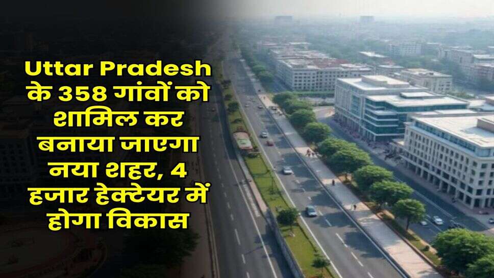 Uttar Pradesh के 358 गांवों को शामिल कर बनाया जाएगा नया शहर, 4 हजार हेक्टेयर में होगा विकास