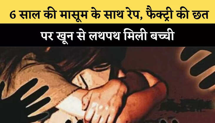  6 साल की मासूम के साथ रेप, फैक्ट्री की छत पर खून से लथपथ मिली बच्ची