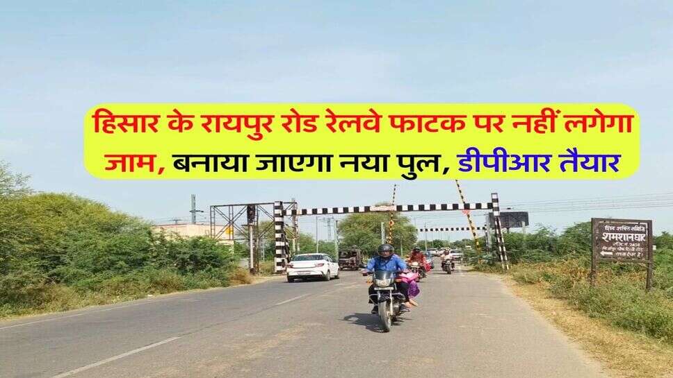 हिसार के रायपुर रोड रेलवे फाटक पर नहीं लगेगा जाम, बनाया जाएगा नया पुल, डीपीआर तैयार