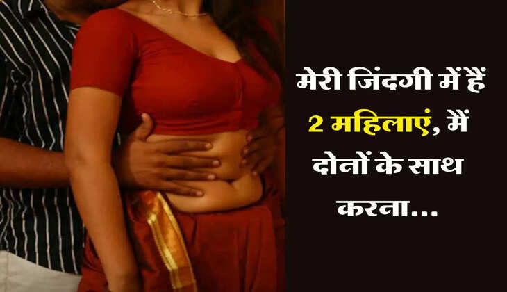 My Story : मेरी जिंदगी में हैं 2 महिलाएं, मैं दोनों के साथ करना...