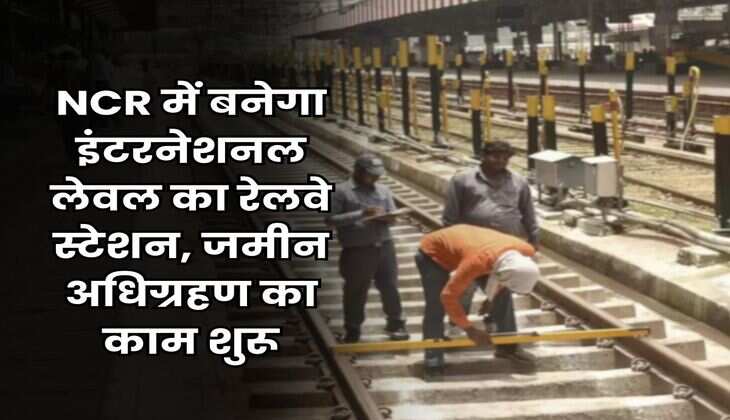 NCR में बनेगा इंटरनेशनल लेवल का रेलवे स्टेशन, जमीन अधिग्रहण का काम शुरू