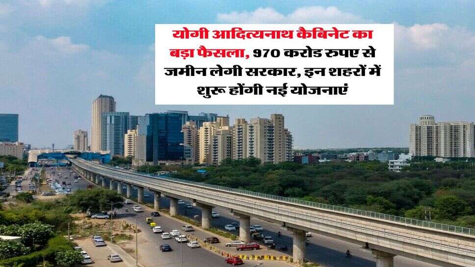 UP GOVT : योगी आदित्यनाथ कैबिनेट का बड़ा फैसला, 970 करोड रुपए से जमीन लेगी सरकार, इन शहरों में शुरू होंगी नई योजनाएं