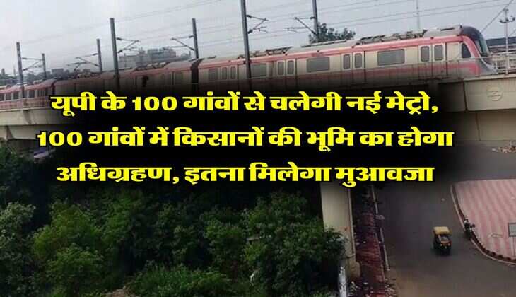 यूपी के 100 गांवों से चलेगी नई मेट्रो, 100 गांवों में किसानों की भूमि का होगा अधिग्रहण, इतना मिलेगा मुआवजा