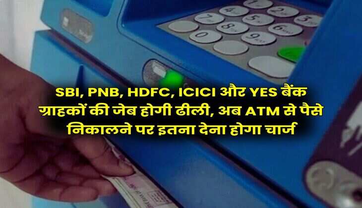 SBI, PNB, HDFC, ICICI और YES बैंक ग्राहकों की जेब होगी ढीली, अब ATM से पैसे निकालने पर इतना देना होगा चार्ज