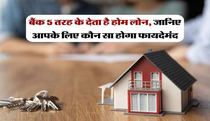 Home Loan : बैंक 5 तरह के देता है होम लोन, जानिए आपके लिए कौन सा होगा फायदेमंद