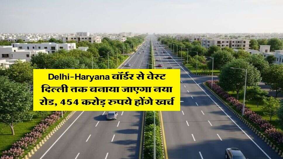 Delhi-Haryana बॉर्डर से वेस्ट दिल्ली तक बनाया जाएगा नया रोड, 454 करोड़ रुपये होंगे खर्च