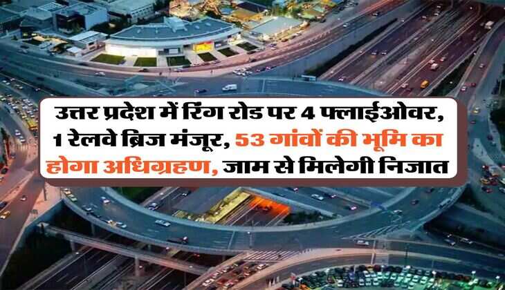 UP News : उत्तर प्रदेश में रिंग रोड पर 4 फ्लाईओवर, 1 रेलवे ब्रिज मंजूर, 53 गांवों की भूमि का होगा अधिग्रहण, जाम से मिलेगी निजात