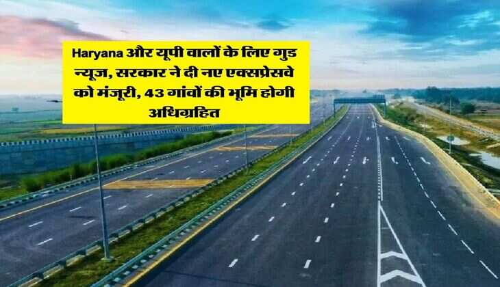 Haryana और यूपी वालों के लिए गुड न्यूज, सरकार ने दी नए एक्सप्रेसवे को मंजूरी, 43 गांवों की भूमि होगी अधिग्रहित