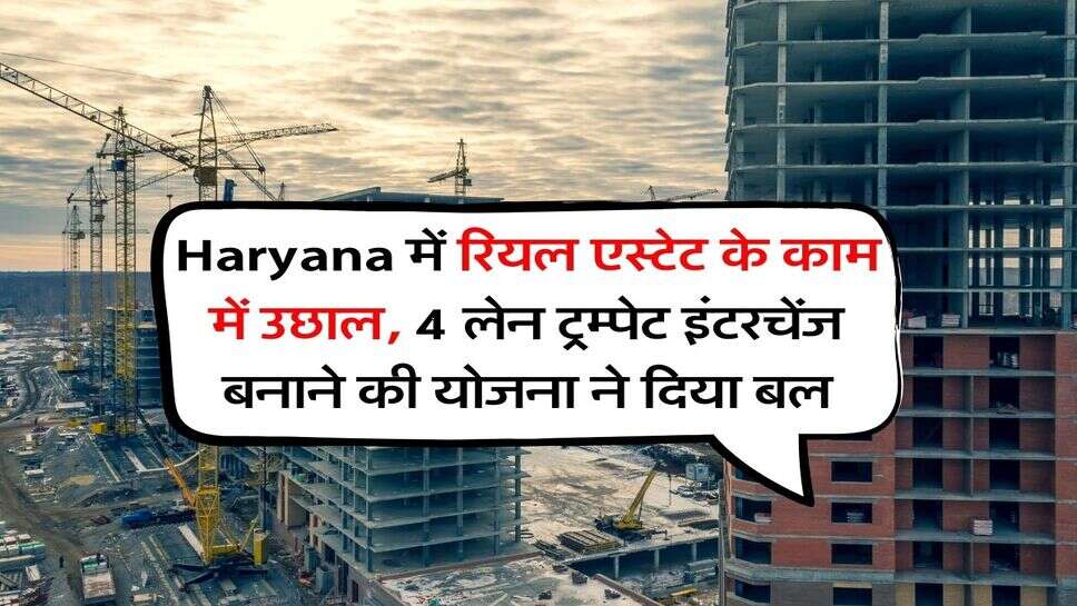 Haryana में रियल एस्टेट के काम में उछाल, 4 लेन ट्रम्पेट इंटरचेंज बनाने की योजना ने दिया बल
