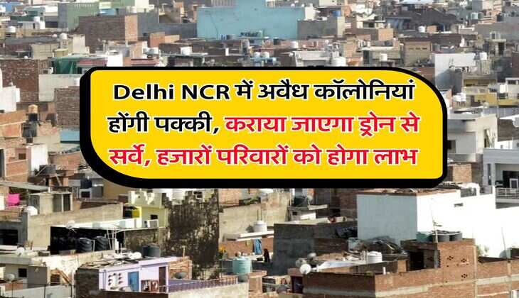 Delhi NCR में अवैध कॉलोनियां होंगी पक्की, कराया जाएगा ड्रोन से सर्वे, हजारों परिवारों को होगा लाभ