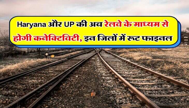 Haryana और UP की अब रेलवे के माध्यम से होगी कनेक्टिविटी, इन जिलों में रूट फाइनल