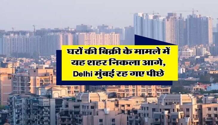 घरों की बिक्री के मामले में यह शहर निकला आगे, Delhi मुंबई रह गए पीछे