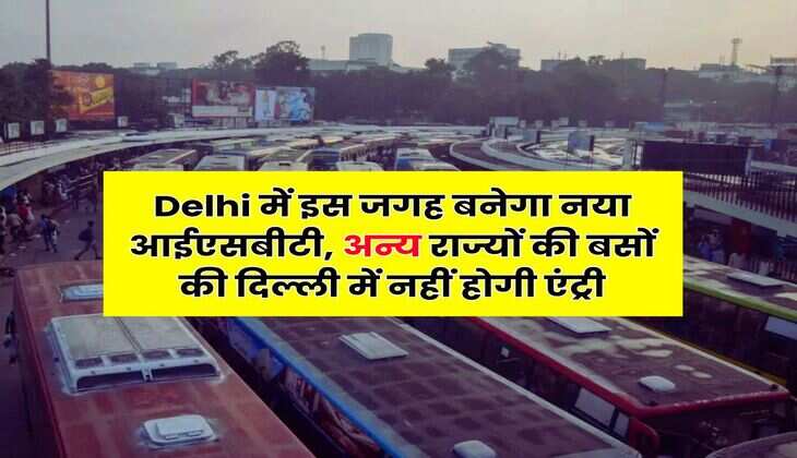 Delhi में इस जगह बनेगा नया आईएसबीटी, अन्य राज्यों की बसों की दिल्ली में नहीं होगी एंट्री