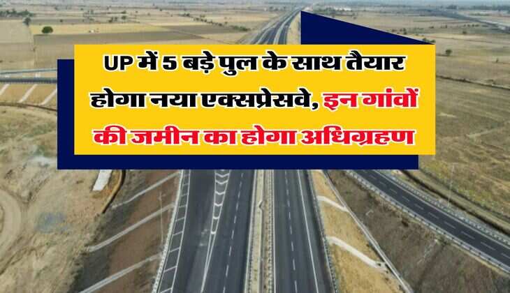 UP में 5 बड़े पुल के साथ तैयार होगा नया एक्सप्रेसवे, इन गांवों की जमीन का होगा अधिग्रहण