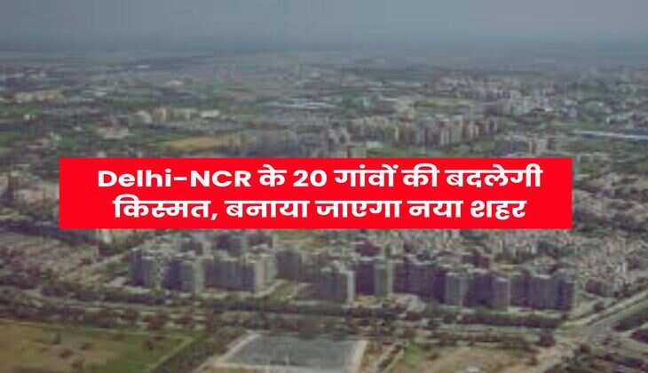 Delhi-NCR के 20 गांवों की बदलेगी किस्मत, बनाया जाएगा नया शहर