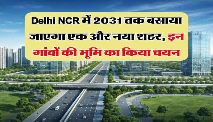 Delhi NCR में 2031 तक बसाया जाएगा एक और नया शहर, इन गांवों की भूमि का किया चयन