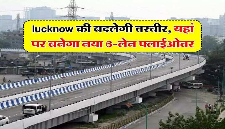 lucknow की बदलेगी तस्वीर, यहां पर बनेगा नया 6-लेन फ्लाईओवर