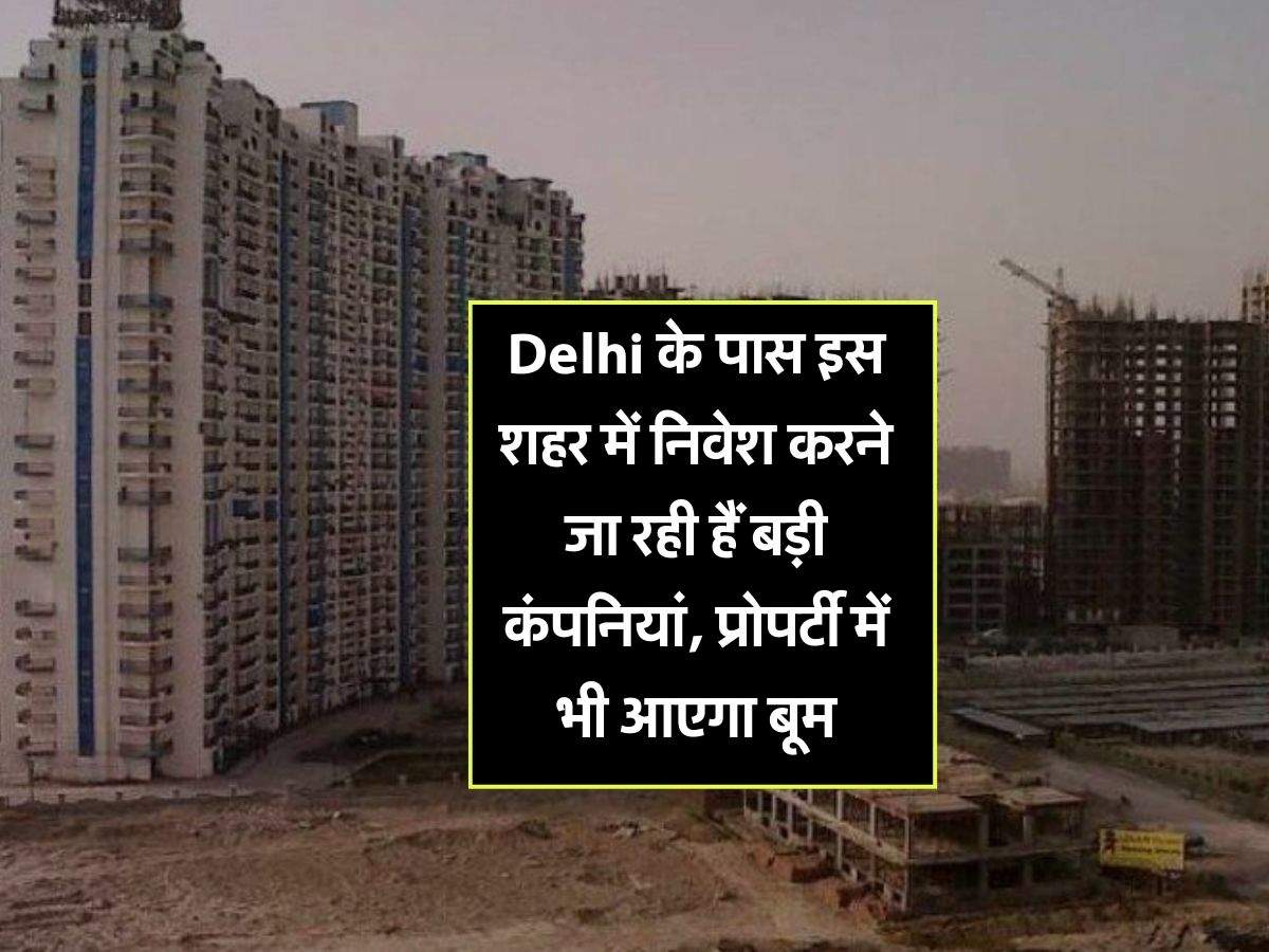 Delhi के पास इस शहर में निवेश करने जा रही हैं बड़ी कंपनियां, प्रोपर्टी में भी आएगा बूम